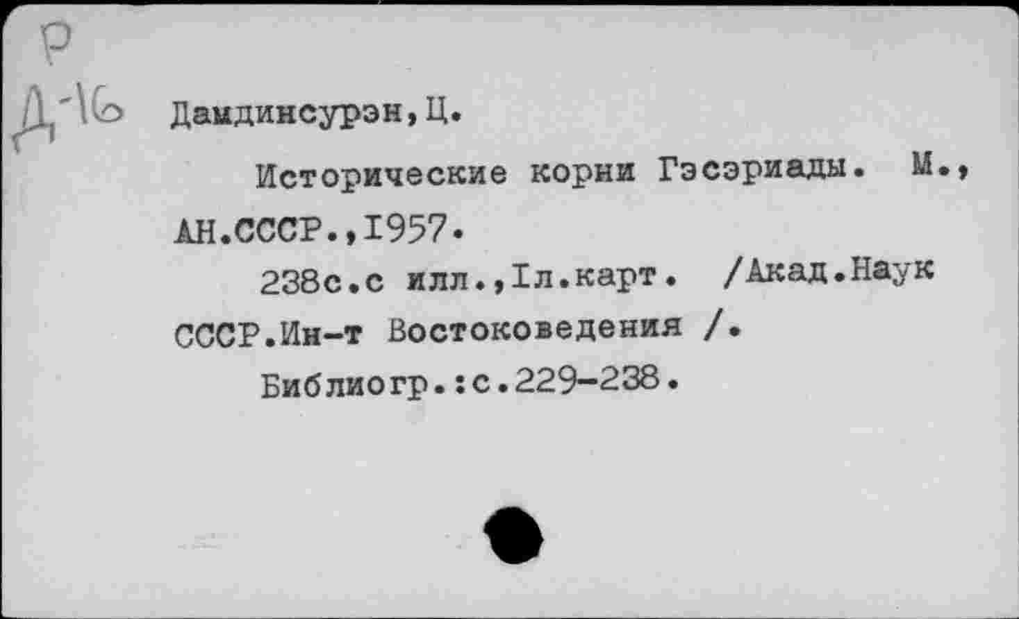 ﻿р
Дандинсурэн,Ц.
Исторические корни Гэсэриады. М., АН.СССР.,1957.
238с.с илл.,1л.карт. /Акад.Наук СССР.Ин-т Востоковедения /.
Библиогр.:с.229-238.